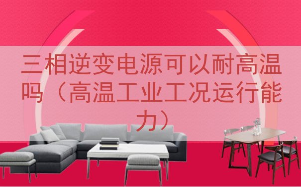 三相逆变电源可以耐高温吗（高温工业工况运行能力）